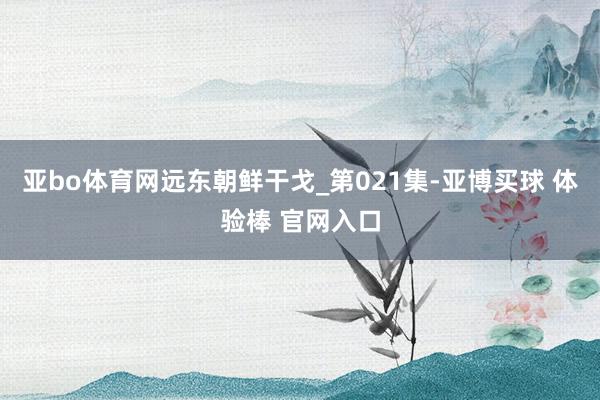 亚bo体育网远东朝鲜干戈_第021集-亚博买球 体验棒 官网入口