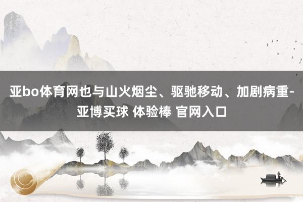 亚bo体育网也与山火烟尘、驱驰移动、加剧病重-亚博买球 体验棒 官网入口