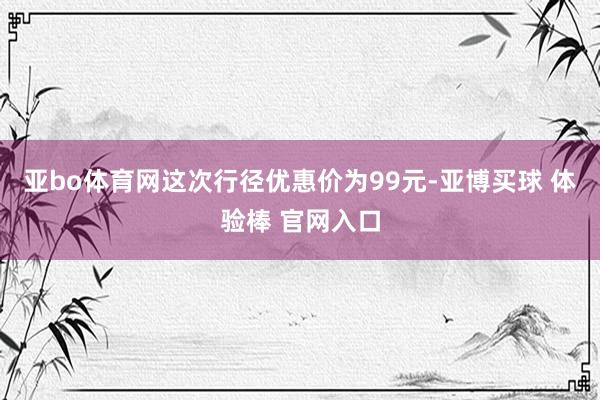 亚bo体育网这次行径优惠价为99元-亚博买球 体验棒 官网入口