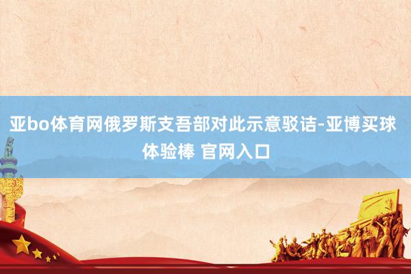 亚bo体育网俄罗斯支吾部对此示意驳诘-亚博买球 体验棒 官网入口