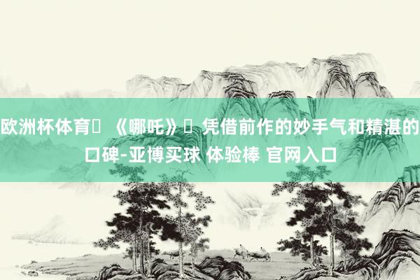 欧洲杯体育‌《哪吒》‌凭借前作的妙手气和精湛的口碑-亚博买球 体验棒 官网入口