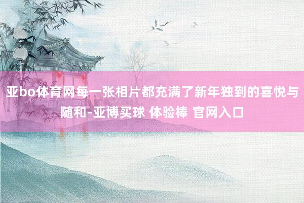亚bo体育网每一张相片都充满了新年独到的喜悦与随和-亚博买球 体验棒 官网入口