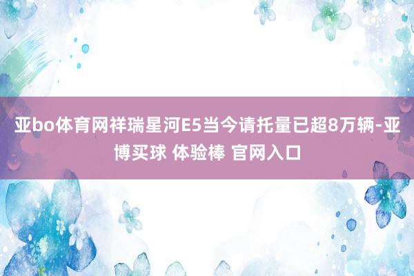 亚bo体育网祥瑞星河E5当今请托量已超8万辆-亚博买球 体验棒 官网入口