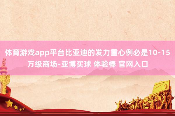 体育游戏app平台比亚迪的发力重心例必是10-15万级商场-亚博买球 体验棒 官网入口