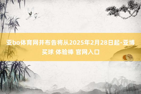 亚bo体育网并布告将从2025年2月28日起-亚博买球 体验棒 官网入口