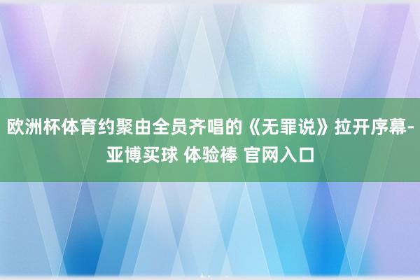 欧洲杯体育约聚由全员齐唱的《无罪说》拉开序幕-亚博买球 体验棒 官网入口