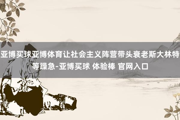 亚博买球亚博体育让社会主义阵营带头衰老斯大林特等躁急-亚博买球 体验棒 官网入口