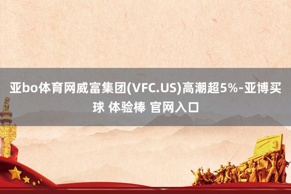 亚bo体育网威富集团(VFC.US)高潮超5%-亚博买球 体验棒 官网入口