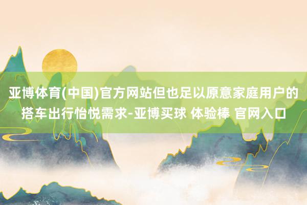 亚博体育(中国)官方网站但也足以原意家庭用户的搭车出行怡悦需求-亚博买球 体验棒 官网入口