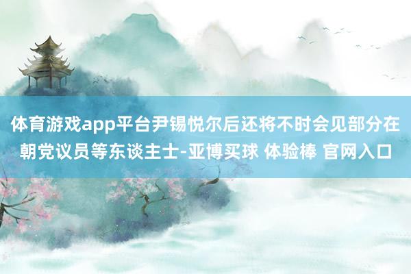 体育游戏app平台尹锡悦尔后还将不时会见部分在朝党议员等东谈主士-亚博买球 体验棒 官网入口