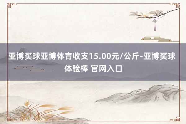 亚博买球亚博体育收支15.00元/公斤-亚博买球 体验棒 官网入口