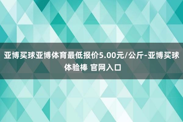 亚博买球亚博体育最低报价5.00元/公斤-亚博买球 体验棒 官网入口