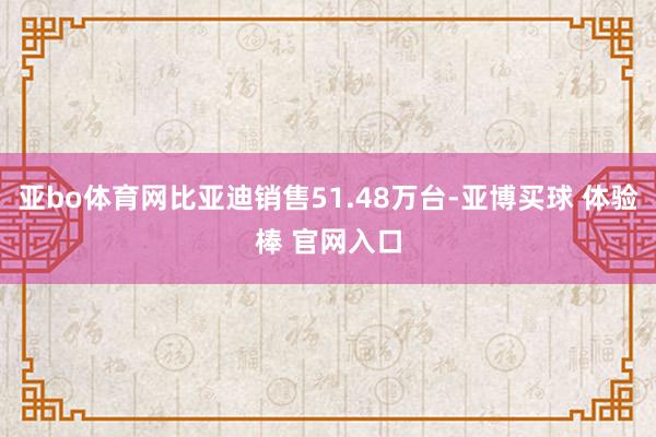 亚bo体育网比亚迪销售51.48万台-亚博买球 体验棒 官网入口