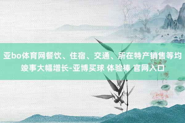 亚bo体育网餐饮、住宿、交通、所在特产销售等均竣事大幅增长-亚博买球 体验棒 官网入口