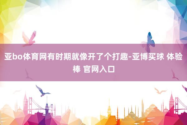 亚bo体育网有时期就像开了个打趣-亚博买球 体验棒 官网入口