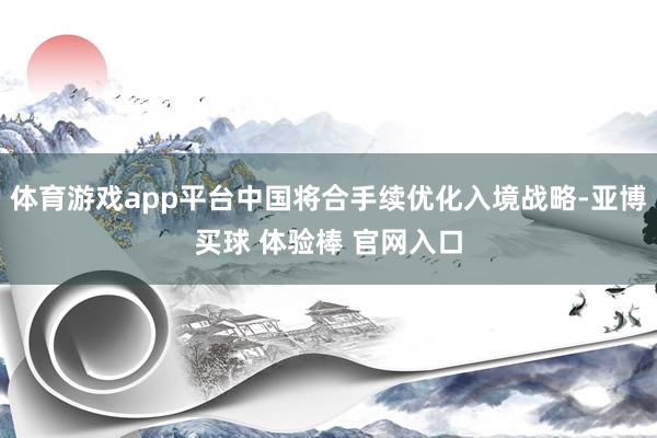 体育游戏app平台中国将合手续优化入境战略-亚博买球 体验棒 官网入口