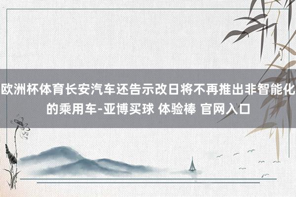 欧洲杯体育长安汽车还告示改日将不再推出非智能化的乘用车-亚博买球 体验棒 官网入口