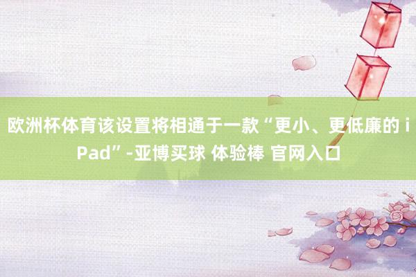 欧洲杯体育该设置将相通于一款“更小、更低廉的 iPad”-亚博买球 体验棒 官网入口