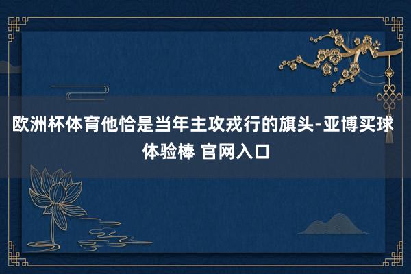 欧洲杯体育他恰是当年主攻戎行的旗头-亚博买球 体验棒 官网入口