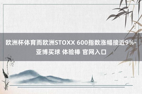 欧洲杯体育而欧洲STOXX 600指数涨幅接近9%-亚博买球 体验棒 官网入口