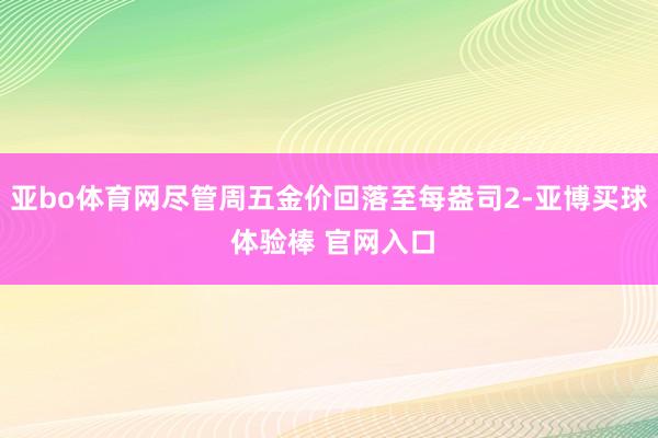 亚bo体育网尽管周五金价回落至每盎司2-亚博买球 体验棒 官网入口