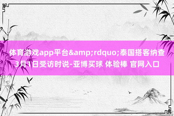 体育游戏app平台&rdquo;泰国搭客纳查3月1日受访时说-亚博买球 体验棒 官网入口