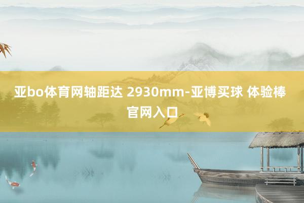 亚bo体育网轴距达 2930mm-亚博买球 体验棒 官网入口