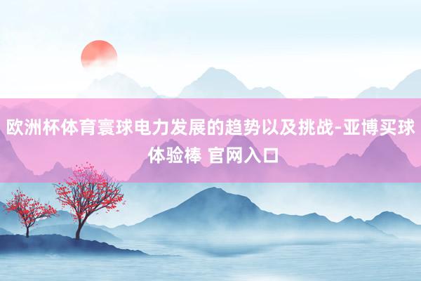 欧洲杯体育寰球电力发展的趋势以及挑战-亚博买球 体验棒 官网入口