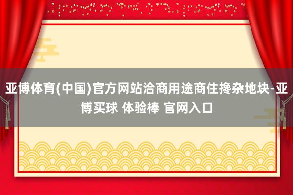 亚博体育(中国)官方网站洽商用途商住搀杂地块-亚博买球 体验棒 官网入口
