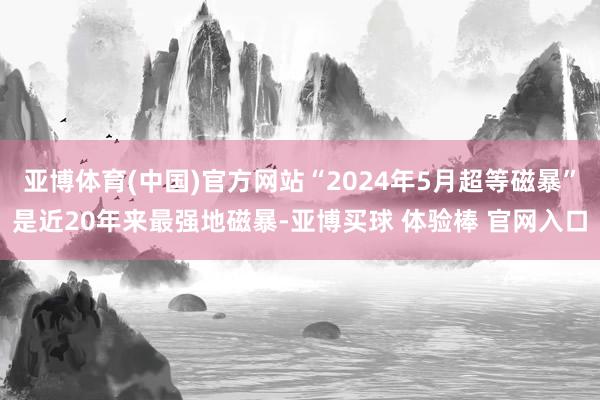 亚博体育(中国)官方网站“2024年5月超等磁暴”是近20年来最强地磁暴-亚博买球 体验棒 官网入口