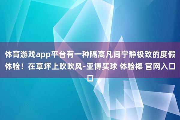 体育游戏app平台有一种隔离凡间宁静极致的度假体验！在草坪上吹吹风-亚博买球 体验棒 官网入口