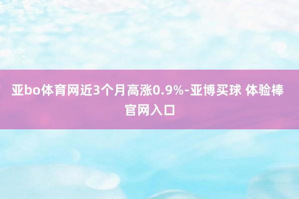 亚bo体育网近3个月高涨0.9%-亚博买球 体验棒 官网入口