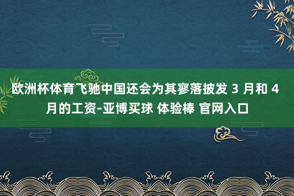 欧洲杯体育飞驰中国还会为其寥落披发 3 月和 4 月的工资-亚博买球 体验棒 官网入口