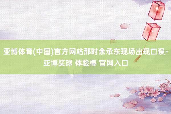 亚博体育(中国)官方网站那时余承东现场出现口误-亚博买球 体验棒 官网入口