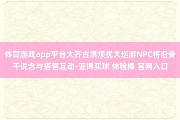 体育游戏app平台大齐古滇烦扰大巡游NPC将沿骨干说念与搭客互动-亚博买球 体验棒 官网入口