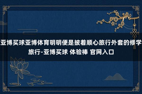 亚博买球亚博体育明明便是披着顺心旅行外套的修学旅行-亚博买球 体验棒 官网入口