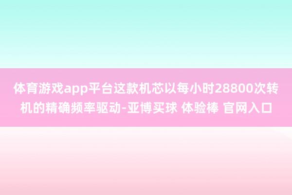 体育游戏app平台这款机芯以每小时28800次转机的精确频率驱动-亚博买球 体验棒 官网入口