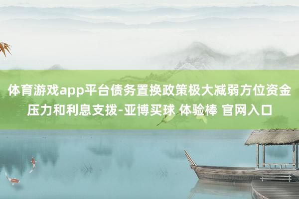 体育游戏app平台债务置换政策极大减弱方位资金压力和利息支拨-亚博买球 体验棒 官网入口