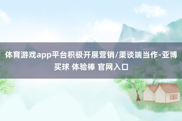 体育游戏app平台积极开展营销/渠谈端当作-亚博买球 体验棒 官网入口