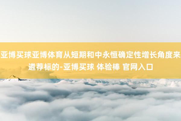 亚博买球亚博体育从短期和中永恒确定性增长角度来遴荐标的-亚博买球 体验棒 官网入口