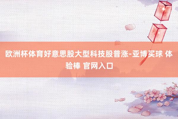 欧洲杯体育好意思股大型科技股普涨-亚博买球 体验棒 官网入口