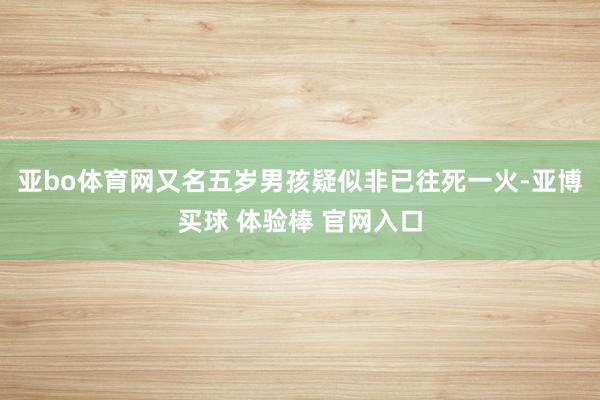 亚bo体育网又名五岁男孩疑似非已往死一火-亚博买球 体验棒 官网入口