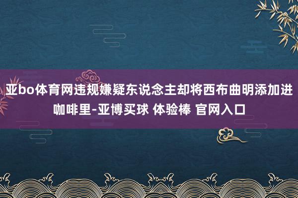 亚bo体育网违规嫌疑东说念主却将西布曲明添加进咖啡里-亚博买球 体验棒 官网入口