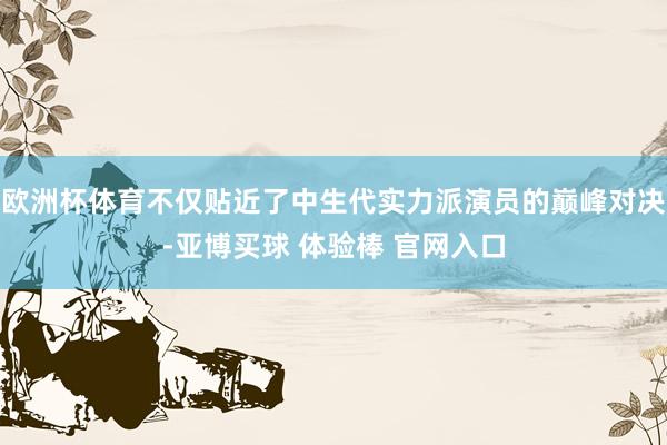 欧洲杯体育不仅贴近了中生代实力派演员的巅峰对决-亚博买球 体验棒 官网入口