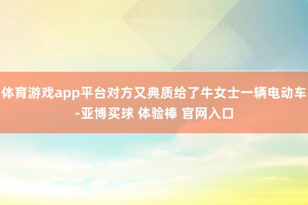 体育游戏app平台对方又典质给了牛女士一辆电动车-亚博买球 体验棒 官网入口