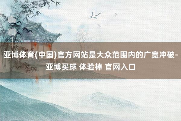 亚博体育(中国)官方网站是大众范围内的广宽冲破-亚博买球 体验棒 官网入口