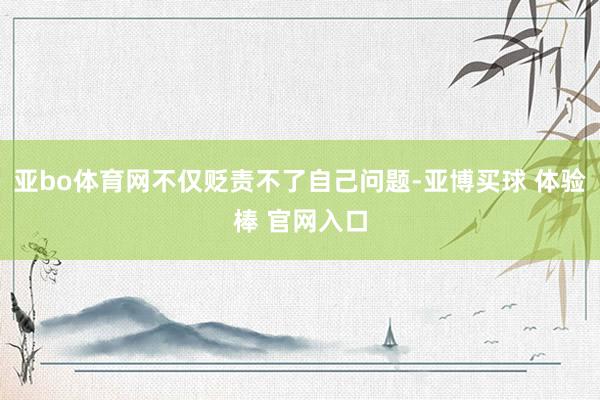 亚bo体育网不仅贬责不了自己问题-亚博买球 体验棒 官网入口