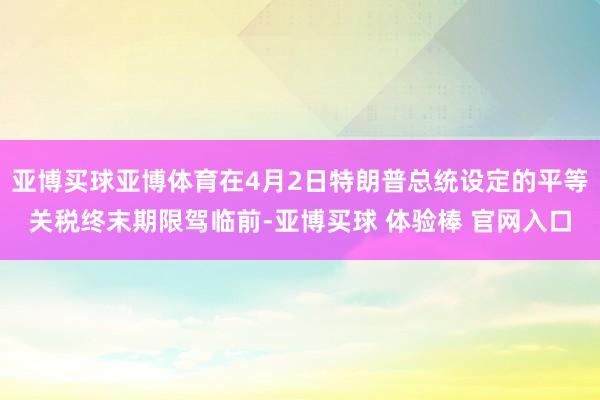 亚博买球亚博体育在4月2日特朗普总统设定的平等关税终末期限驾临前-亚博买球 体验棒 官网入口