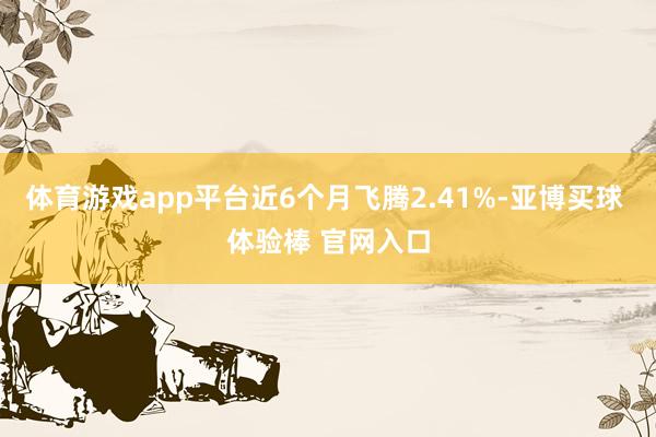 体育游戏app平台近6个月飞腾2.41%-亚博买球 体验棒 官网入口