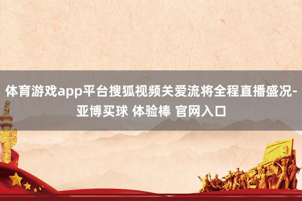 体育游戏app平台搜狐视频关爱流将全程直播盛况-亚博买球 体验棒 官网入口